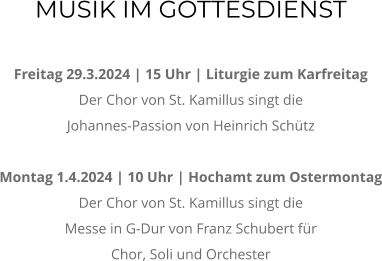MUSIK IM GOTTESDIENST  Freitag 29.3.2024 | 15 Uhr | Liturgie zum Karfreitag Der Chor von St. Kamillus singt die  Johannes-Passion von Heinrich Schtz  Montag 1.4.2024 | 10 Uhr | Hochamt zum Ostermontag Der Chor von St. Kamillus singt die  Messe in G-Dur von Franz Schubert fr  Chor, Soli und Orchester