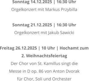 Sonntag 14.12.2025 | 16:30 Uhr Orgelkonzert mit Markus Przybilla  Sonntag 21.12.2025 | 16:30 Uhr Orgelkonzert mit Jakub Sawicki  Freitag 26.12.2025 | 10 Uhr | Hochamt zum  2. Weihnachtsfeiertag Der Chor von St. Kamillus singt die  Messe in D op. 86 von Anton Dvorak  fr Chor, Soli und Orchester