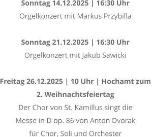 Sonntag 14.12.2025 | 16:30 Uhr Orgelkonzert mit Markus Przybilla  Sonntag 21.12.2025 | 16:30 Uhr Orgelkonzert mit Jakub Sawicki  Freitag 26.12.2025 | 10 Uhr | Hochamt zum  2. Weihnachtsfeiertag Der Chor von St. Kamillus singt die  Messe in D op. 86 von Anton Dvorak  fr Chor, Soli und Orchester